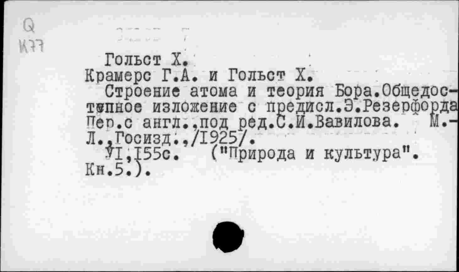 ﻿о 1Ш
Гольст X.
Крамере Г.А. и Гольст X.
Строение атома и теория Бора.Общедоступное изложение с предисл.Э.Резерфорд; пеп.с англ.,под ред.С.И.Вавилова. Й.-Л.,Госизд.,/1925/.
VI,155с.	(’’Природа и культура”.
Кн.5.).